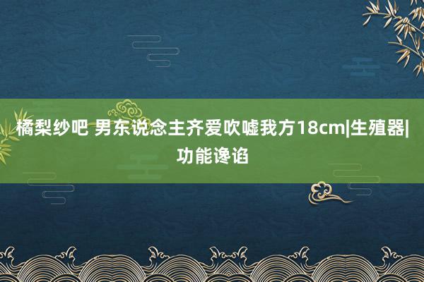 橘梨纱吧 男东说念主齐爱吹嘘我方18cm|生殖器|功能谗谄