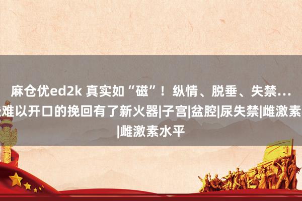 麻仓优ed2k 真实如“磁”！纵情、脱垂、失禁…这些难以开口的挽回有了新火器|子宫|盆腔|尿失禁|雌激素水平