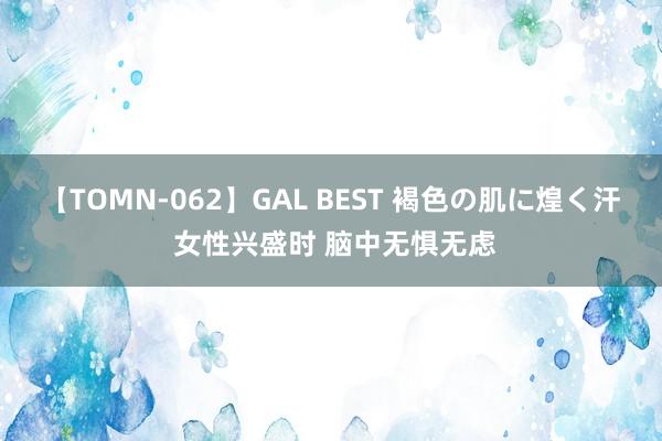 【TOMN-062】GAL BEST 褐色の肌に煌く汗 女性兴盛时 脑中无惧无虑