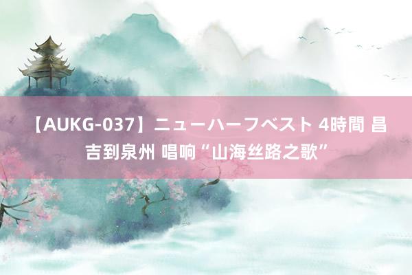 【AUKG-037】ニューハーフベスト 4時間 昌吉到泉州 唱响“山海丝路之歌”