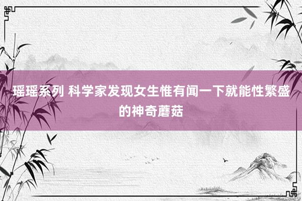 瑶瑶系列 科学家发现女生惟有闻一下就能性繁盛的神奇蘑菇