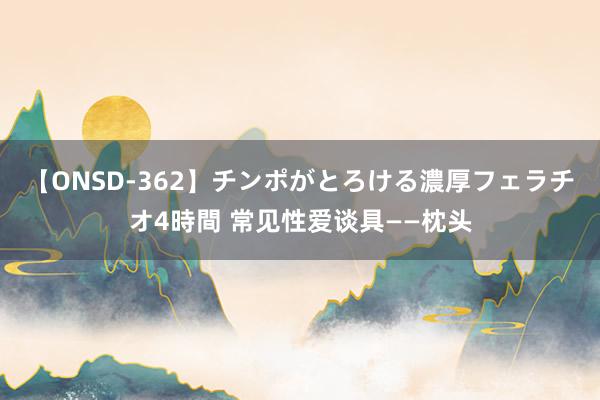 【ONSD-362】チンポがとろける濃厚フェラチオ4時間 常见性爱谈具——枕头