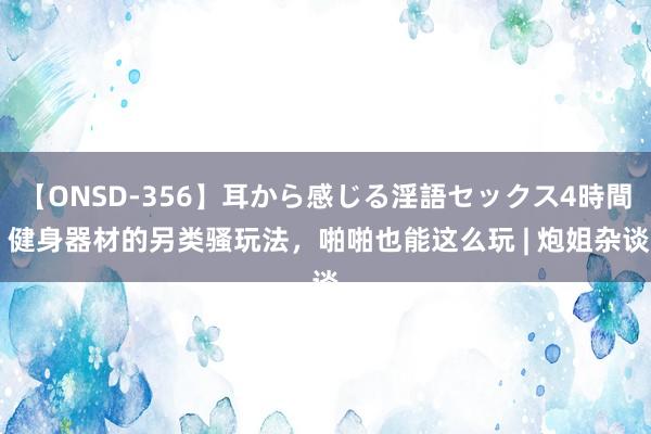 【ONSD-356】耳から感じる淫語セックス4時間 健身器材的另类骚玩法，啪啪也能这么玩 | 炮姐杂谈