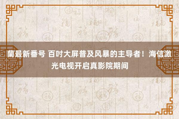 蘭最新番号 百吋大屏普及风暴的主导者！海信激光电视开启真影院期间