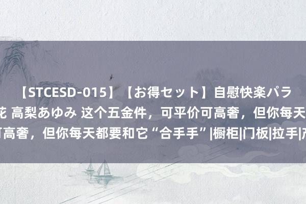 【STCESD-015】【お得セット】自慰快楽パラノイド 大場ゆい 本庄優花 高梨あゆみ 这个五金件，可平价可高奢，但你每天都要和它“合手手”|橱柜|门板|拉手|产品|门把手