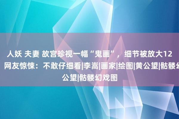 人妖 夫妻 故宫珍视一幅“鬼画”，细节被放大12倍后，网友惊悚：不敢仔细看|李嵩|画家|绘图|黄公望|骷髅幻戏图