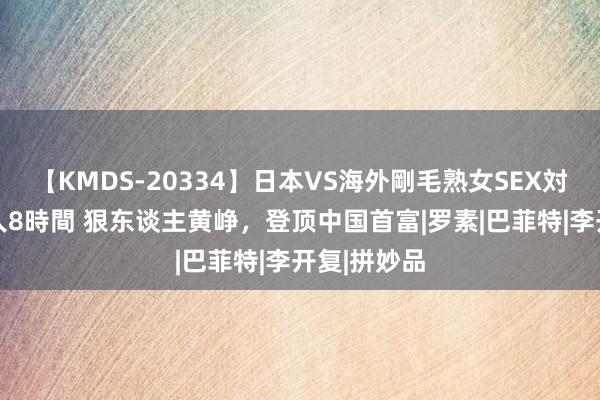 【KMDS-20334】日本VS海外剛毛熟女SEX対決！！40人8時間 狠东谈主黄峥，登顶中国首富|罗素|巴菲特|李开复|拼妙品