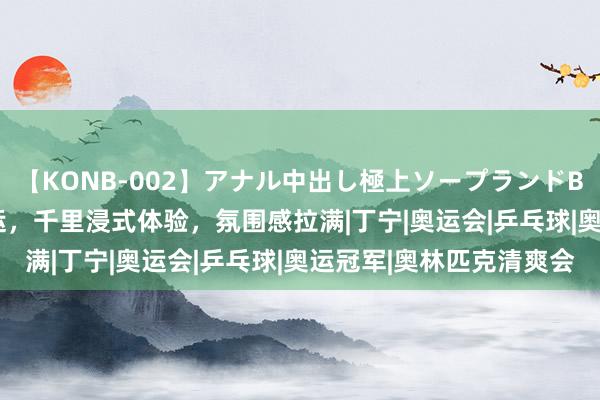 【KONB-002】アナル中出し極上ソープランドBEST4時間 在影院看奥运，千里浸式体验，氛围感拉满|丁宁|奥运会|乒乓球|奥运冠军|奥林匹克清爽会