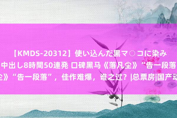 【KMDS-20312】使い込んだ黒マ○コに染み渡る息子の精液ドロドロ中出し8時間50連発 口碑黑马《落凡尘》“告一段落”，佳作难爆，谁之过？|总票房|国产动画|动画电影