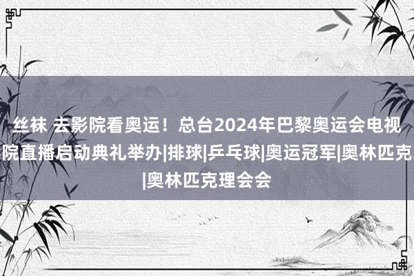 丝袜 去影院看奥运！总台2024年巴黎奥运会电视节目影院直播启动典礼举办|排球|乒乓球|奥运冠军|奥林匹克理会会