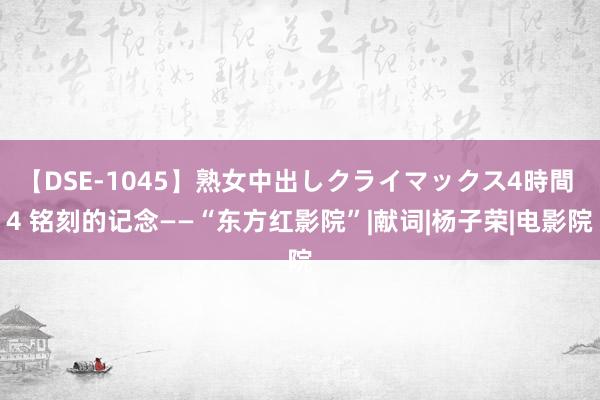 【DSE-1045】熟女中出しクライマックス4時間 4 铭刻的记念——“东方红影院”|献词|杨子荣|电影院