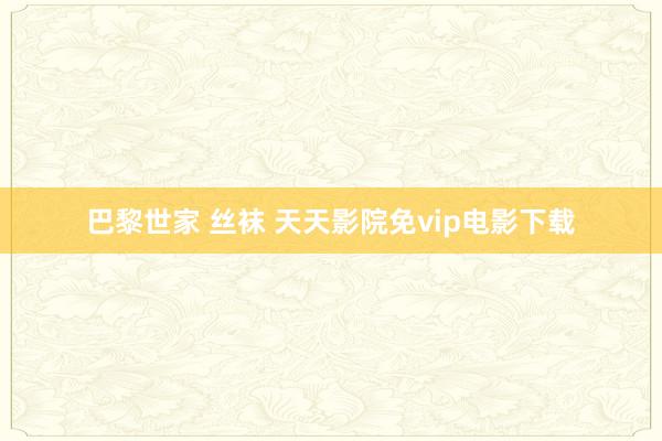 巴黎世家 丝袜 天天影院免vip电影下载