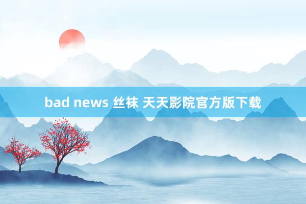 bad news 丝袜 天天影院官方版下载