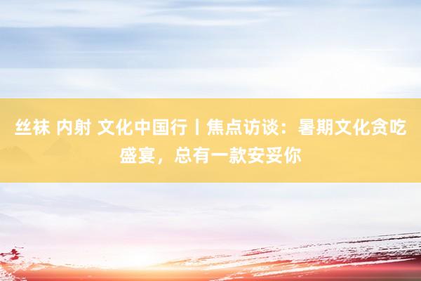 丝袜 内射 文化中国行丨焦点访谈：暑期文化贪吃盛宴，总有一款安妥你