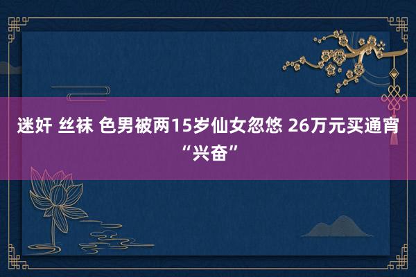 迷奸 丝袜 色男被两15岁仙女忽悠 26万元买通宵“兴奋”