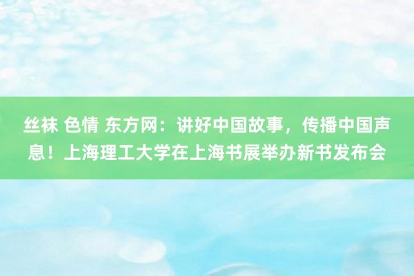 丝袜 色情 东方网：讲好中国故事，传播中国声息！上海理工大学在上海书展举办新书发布会