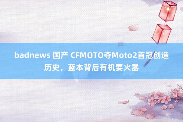 badnews 国产 CFMOTO夺Moto2首冠创造历史，蓝本背后有机要火器