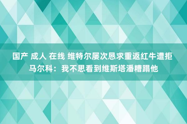 国产 成人 在线 维特尔屡次恳求重返红牛遭拒 马尔科：我不思看到维斯塔潘糟蹋他