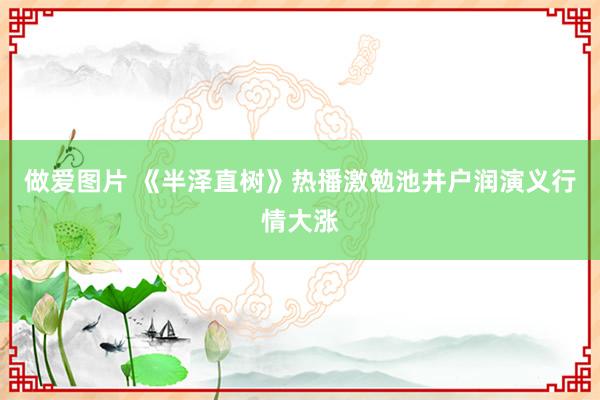 做爱图片 《半泽直树》热播激勉池井户润演义行情大涨