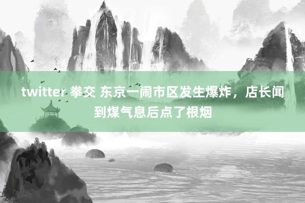 twitter 拳交 东京一闹市区发生爆炸，店长闻到煤气息后点了根烟