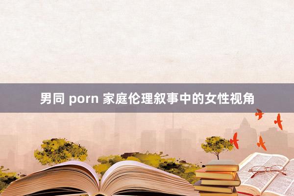 男同 porn 家庭伦理叙事中的女性视角