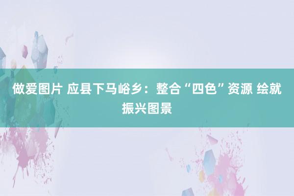 做爱图片 应县下马峪乡：整合“四色”资源 绘就振兴图景