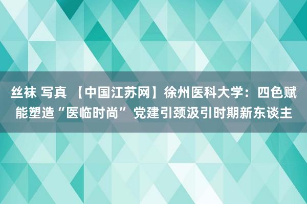 丝袜 写真 【中国江苏网】徐州医科大学：四色赋能塑造“医临时尚” 党建引颈汲引时期新东谈主