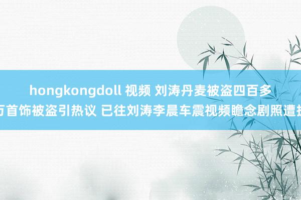 hongkongdoll 视频 刘涛丹麦被盗四百多万首饰被盗引热议 已往刘涛李晨车震视频瞻念剧照遭扒