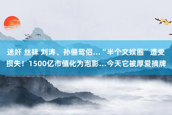 迷奸 丝袜 刘涛、孙俪鸳侣...“半个文娱圈”遭受损失！1500亿市值化为泡影...今天它被厚爱摘牌