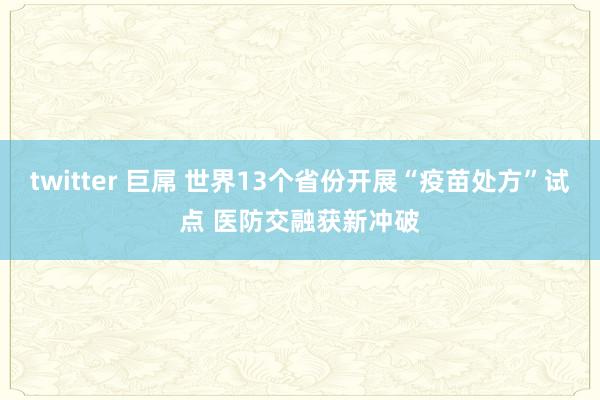 twitter 巨屌 世界13个省份开展“疫苗处方”试点 医防交融获新冲破