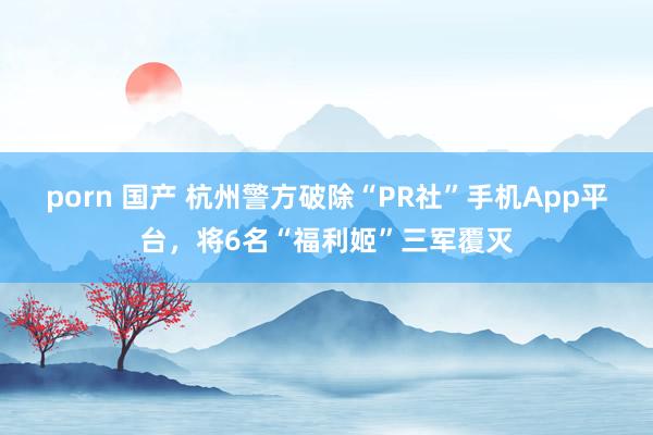 porn 国产 杭州警方破除“PR社”手机App平台，将6名“福利姬”三军覆灭