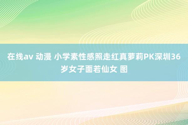 在线av 动漫 小学素性感照走红真萝莉PK深圳36岁女子面若仙女 图