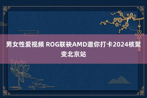 男女性爱视频 ROG联袂AMD邀你打卡2024核聚变北京站