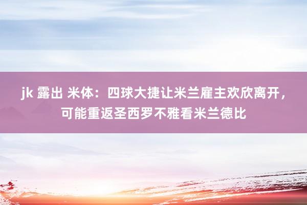 jk 露出 米体：四球大捷让米兰雇主欢欣离开，可能重返圣西罗不雅看米兰德比