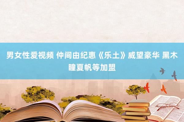 男女性爱视频 仲间由纪惠《乐土》威望豪华 黑木瞳夏帆等加盟