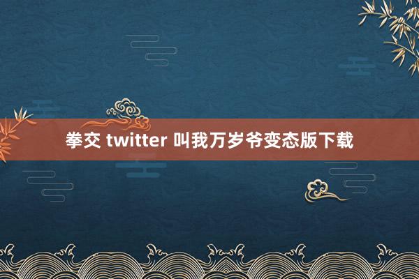 拳交 twitter 叫我万岁爷变态版下载