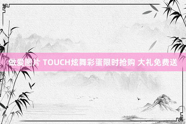 做爱图片 TOUCH炫舞彩蛋限时抢购 大礼免费送