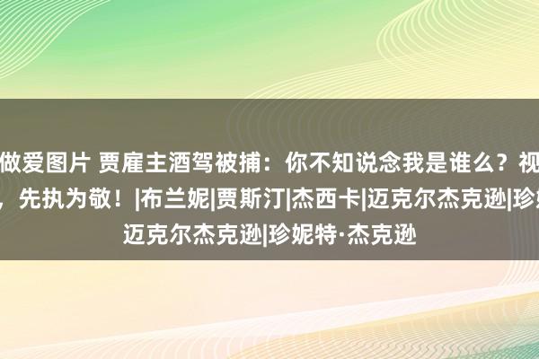 做爱图片 贾雇主酒驾被捕：你不知说念我是谁么？视察：不矍铄，先执为敬！|布兰妮|贾斯汀|杰西卡|迈克尔杰克逊|珍妮特·杰克逊