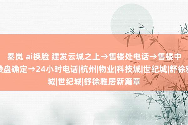 秦岚 ai换脸 建发云城之上→售楼处电话→售楼中心官网→楼盘确定→24小时电话|杭州|物业|科技城|世纪城|舒徐雅居新篇章