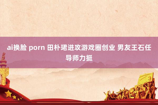 ai换脸 porn 田朴珺进攻游戏圈创业 男友王石任导师力挺