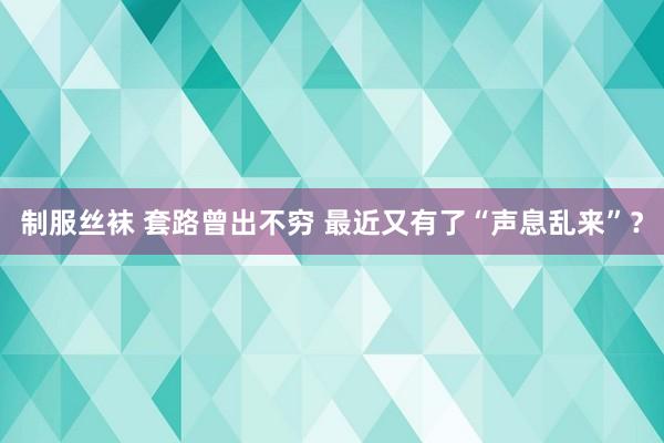 制服丝袜 套路曾出不穷 最近又有了“声息乱来”？