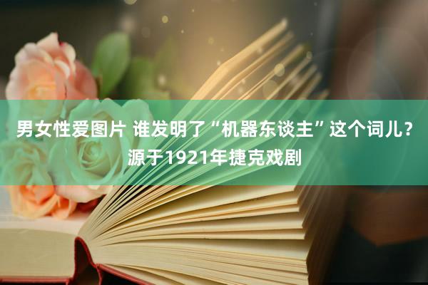 男女性爱图片 谁发明了“机器东谈主”这个词儿？源于1921年捷克戏剧