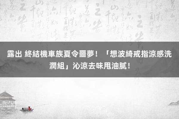 露出 終結機車族夏令噩夢！「想波綺戒指涼感洗潤組」沁涼去味甩油膩！