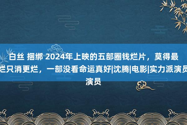 白丝 捆绑 2024年上映的五部圈钱烂片，莫得最烂只消更烂，一部没看命运真好|沈腾|电影|实力派演员