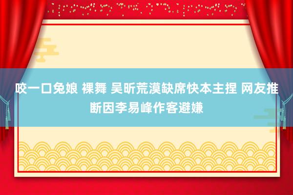 咬一口兔娘 裸舞 吴昕荒漠缺席快本主捏 网友推断因李易峰作客避嫌