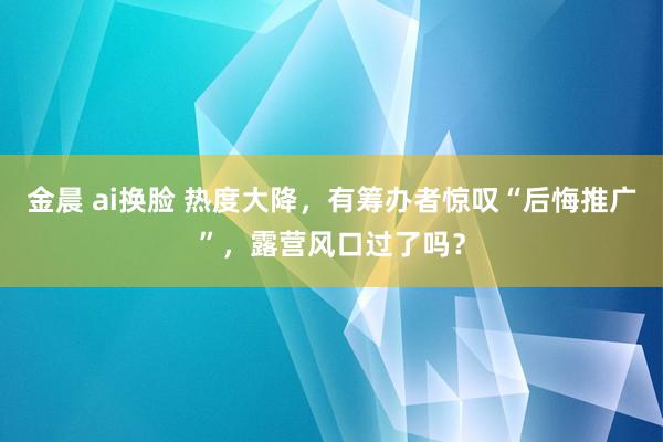 金晨 ai换脸 热度大降，有筹办者惊叹“后悔推广”，露营风口过了吗？