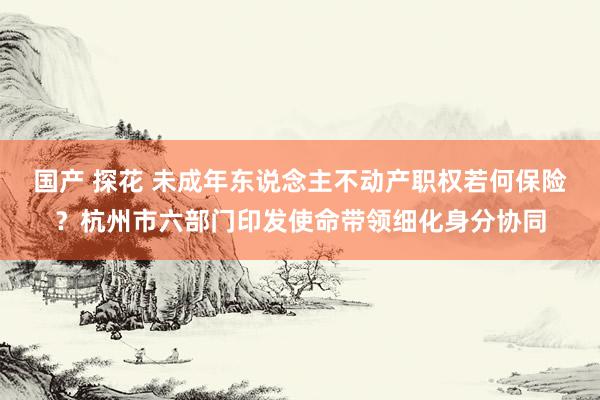 国产 探花 未成年东说念主不动产职权若何保险？杭州市六部门印发使命带领细化身分协同