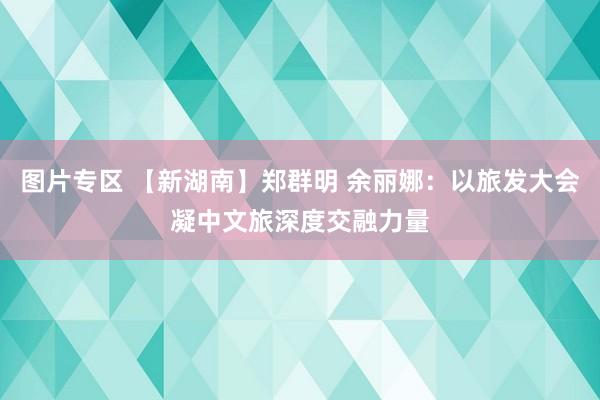 图片专区 【新湖南】郑群明 余丽娜：以旅发大会凝中文旅深度交融力量