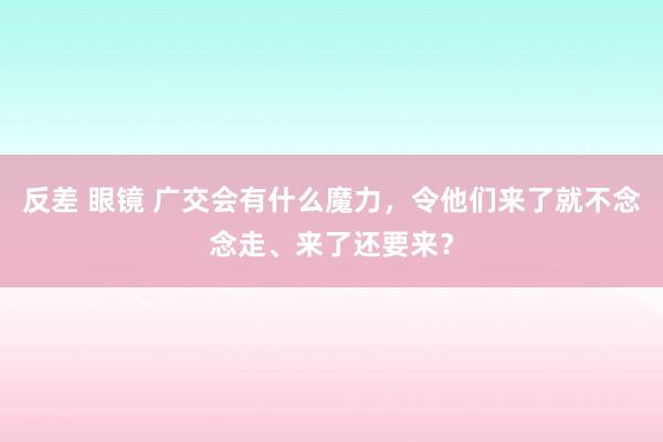 反差 眼镜 广交会有什么魔力，令他们来了就不念念走、来了还要来？