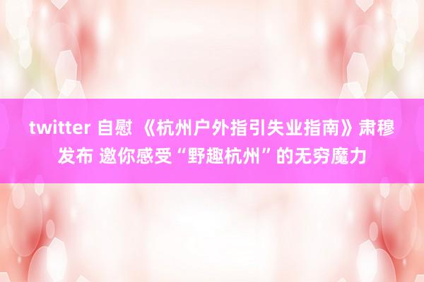 twitter 自慰 《杭州户外指引失业指南》肃穆发布 邀你感受“野趣杭州”的无穷魔力